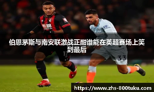伯恩茅斯与南安联激战正酣谁能在英超赛场上笑到最后